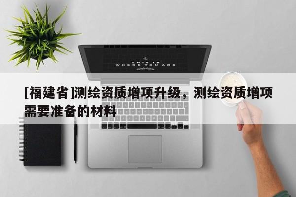 [福建省]测绘资质增项升级，测绘资质增项需要准备的材料