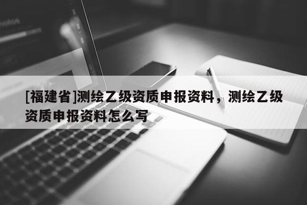 [福建省]测绘乙级资质申报资料，测绘乙级资质申报资料怎么写