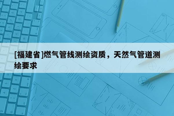 [福建省]燃气管线测绘资质，天然气管道测绘要求