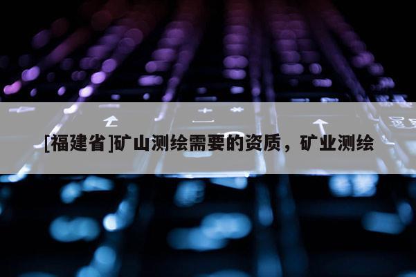 [福建省]矿山测绘需要的资质，矿业测绘