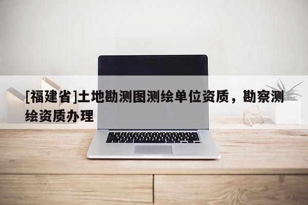 [福建省]土地勘测图测绘单位资质，勘察测绘资质办理