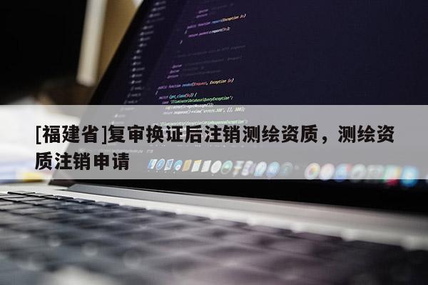 [福建省]复审换证后注销测绘资质，测绘资质注销申请