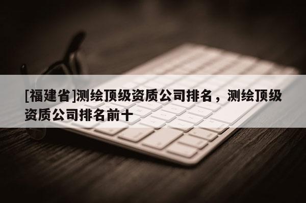 [福建省]测绘顶级资质公司排名，测绘顶级资质公司排名前十