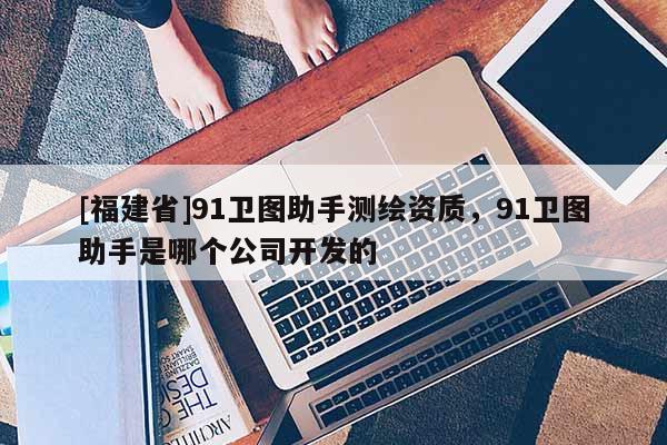 [福建省]91卫图助手测绘资质，91卫图助手是哪个公司开发的