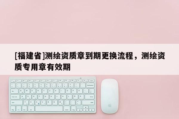 [福建省]测绘资质章到期更换流程，测绘资质专用章有效期