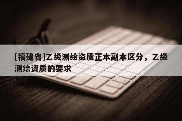 [福建省]乙级测绘资质正本副本区分，乙级测绘资质的要求