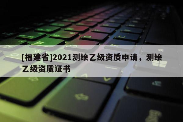 [福建省]2021测绘乙级资质申请，测绘乙级资质证书