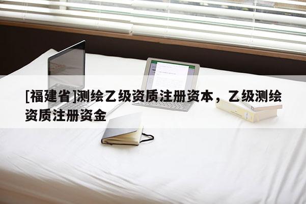 [福建省]测绘乙级资质注册资本，乙级测绘资质注册资金