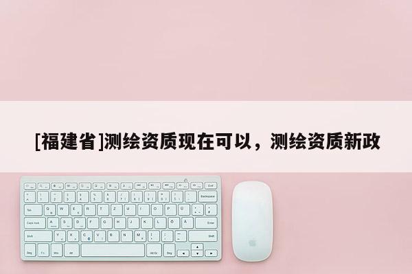 [福建省]测绘资质现在可以，测绘资质新政