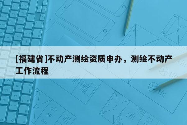 [福建省]不动产测绘资质申办，测绘不动产工作流程