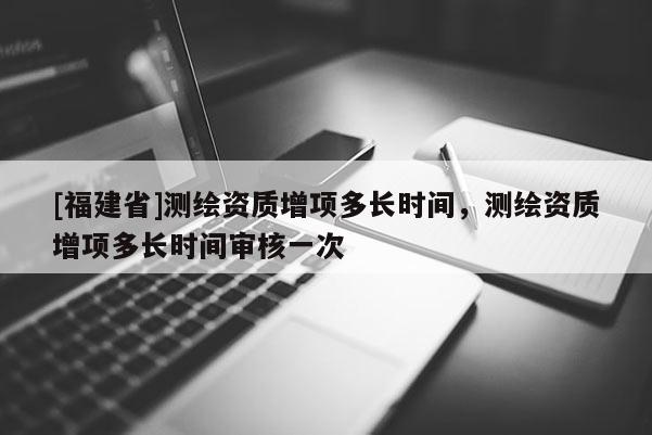 [福建省]测绘资质增项多长时间，测绘资质增项多长时间审核一次