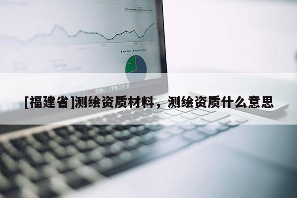 [福建省]测绘资质材料，测绘资质什么意思