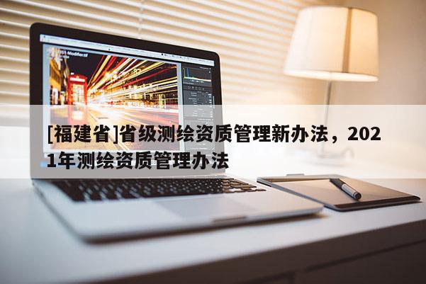 [福建省]省级测绘资质管理新办法，2021年测绘资质管理办法