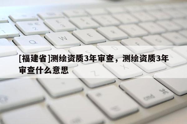 [福建省]测绘资质3年审查，测绘资质3年审查什么意思