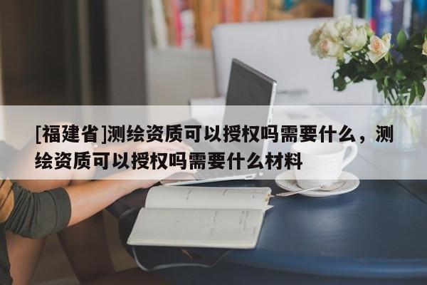 [福建省]测绘资质可以授权吗需要什么，测绘资质可以授权吗需要什么材料