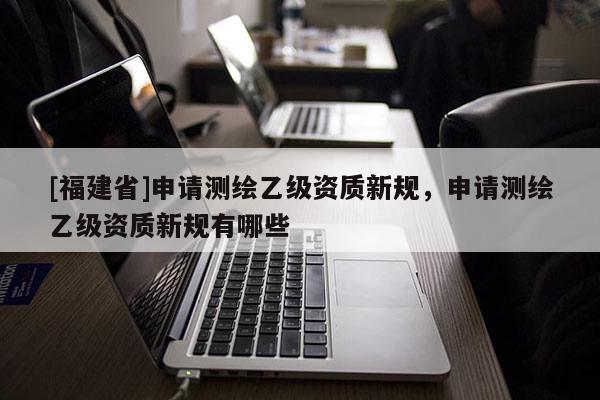 [福建省]申请测绘乙级资质新规，申请测绘乙级资质新规有哪些