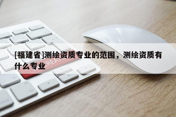 [福建省]测绘资质专业的范围，测绘资质有什么专业
