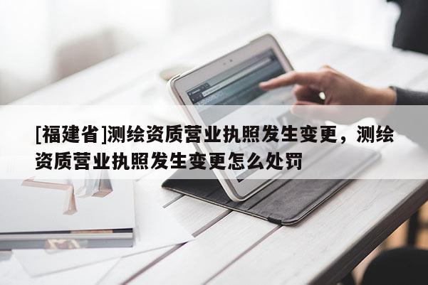[福建省]测绘资质营业执照发生变更，测绘资质营业执照发生变更怎么处罚