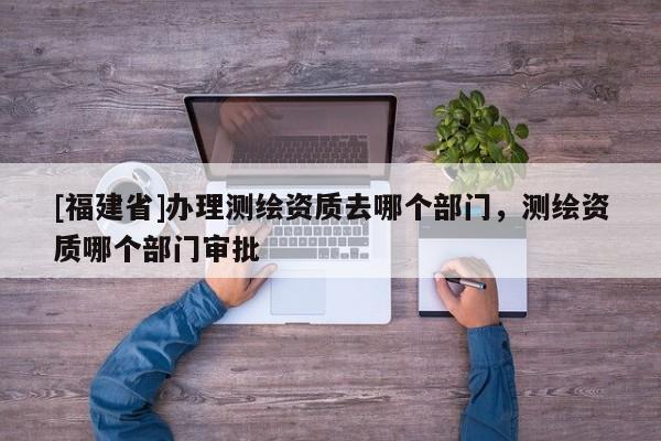 [福建省]办理测绘资质去哪个部门，测绘资质哪个部门审批