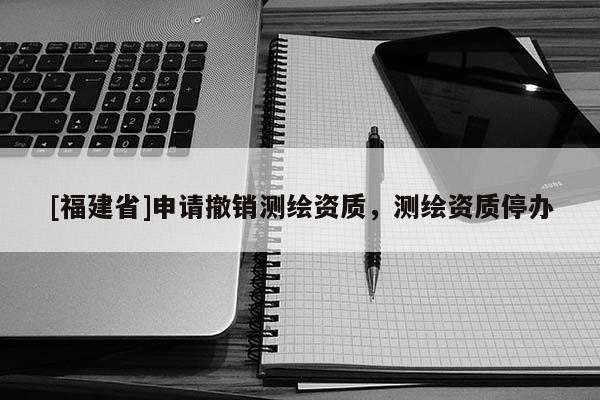 [福建省]申请撤销测绘资质，测绘资质停办