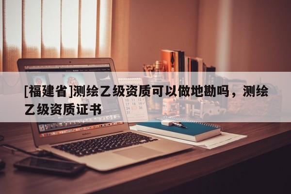 [福建省]测绘乙级资质可以做地勘吗，测绘乙级资质证书