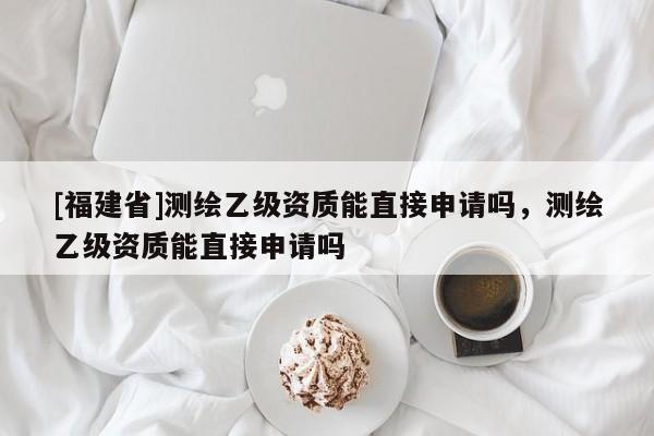[福建省]测绘乙级资质能直接申请吗，测绘乙级资质能直接申请吗