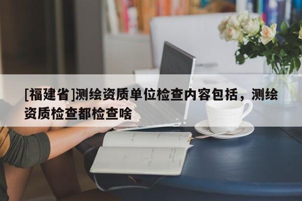 [福建省]测绘资质单位检查内容包括，测绘资质检查都检查啥