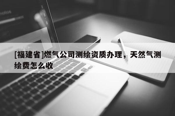 [福建省]燃气公司测绘资质办理，天然气测绘费怎么收