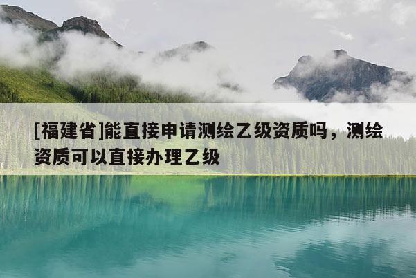 [福建省]能直接申请测绘乙级资质吗，测绘资质可以直接办理乙级