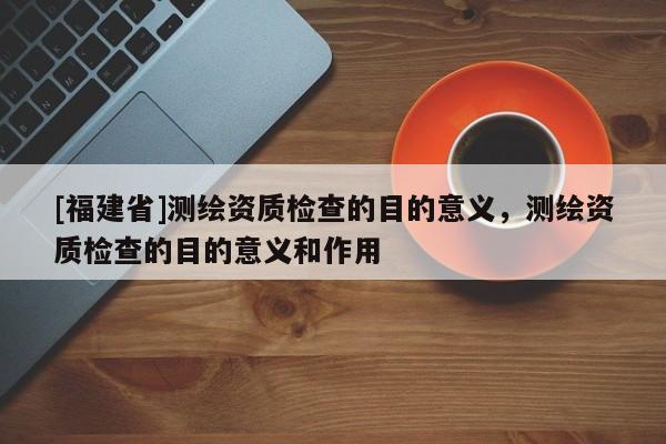 [福建省]测绘资质检查的目的意义，测绘资质检查的目的意义和作用