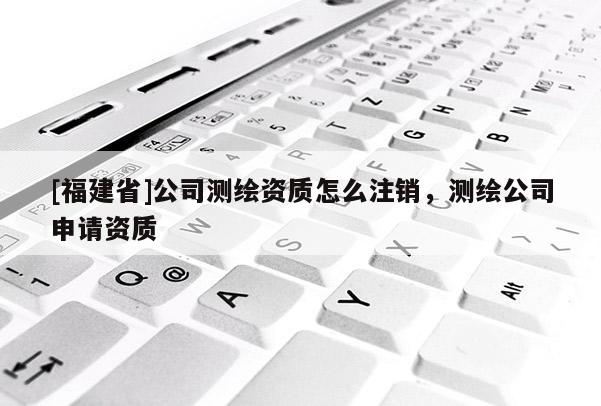 [福建省]公司测绘资质怎么注销，测绘公司申请资质