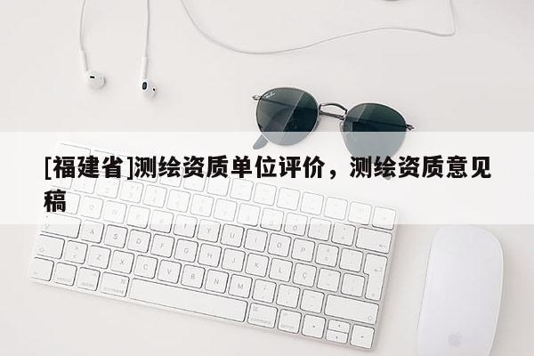 [福建省]测绘资质单位评价，测绘资质意见稿