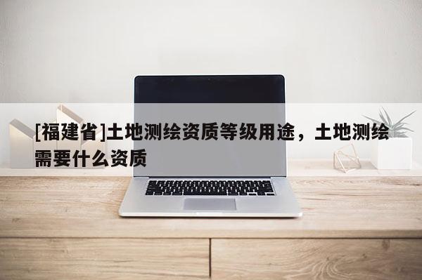 [福建省]土地测绘资质等级用途，土地测绘需要什么资质