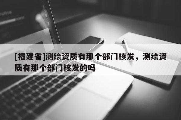 [福建省]测绘资质有那个部门核发，测绘资质有那个部门核发的吗