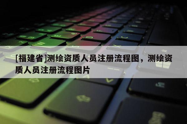 [福建省]测绘资质人员注册流程图，测绘资质人员注册流程图片