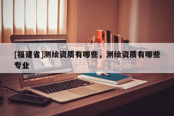 [福建省]测绘资质有哪些，测绘资质有哪些专业