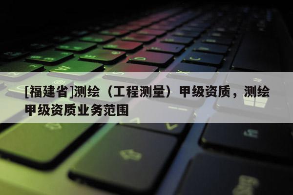 [福建省]测绘（工程测量）甲级资质，测绘甲级资质业务范围