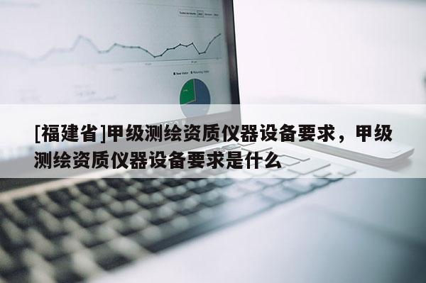 [福建省]甲级测绘资质仪器设备要求，甲级测绘资质仪器设备要求是什么