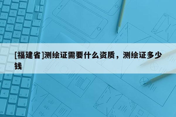 [福建省]测绘证需要什么资质，测绘证多少钱