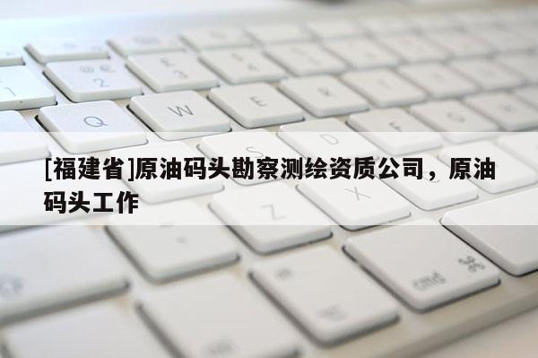 [福建省]原油码头勘察测绘资质公司，原油码头工作