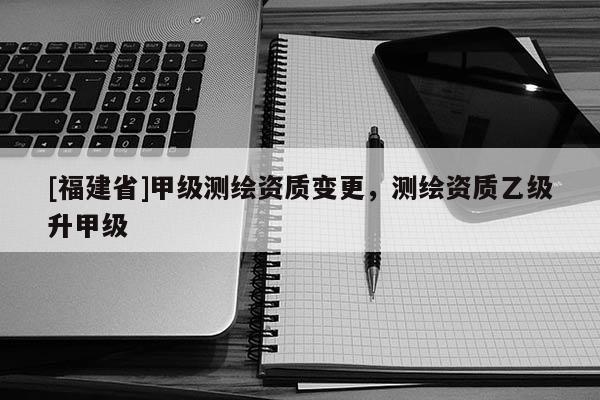 [福建省]甲级测绘资质变更，测绘资质乙级升甲级