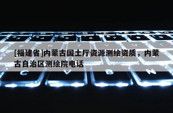 [福建省]内蒙古国土厅资源测绘资质，内蒙古自治区测绘院电话