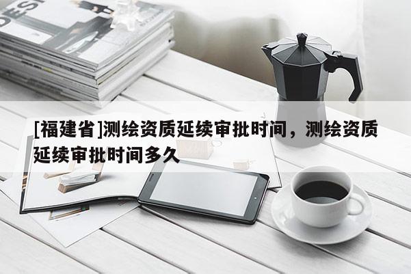 [福建省]测绘资质延续审批时间，测绘资质延续审批时间多久