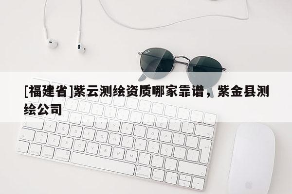 [福建省]紫云测绘资质哪家靠谱，紫金县测绘公司
