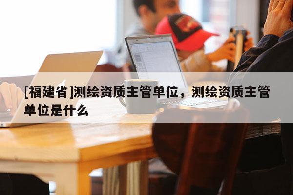 [福建省]测绘资质主管单位，测绘资质主管单位是什么