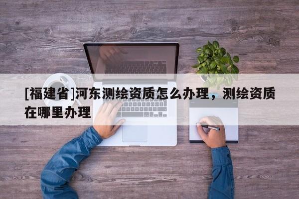 [福建省]河东测绘资质怎么办理，测绘资质在哪里办理