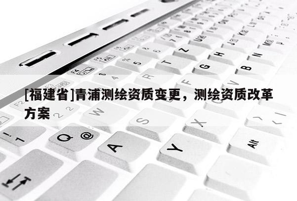 [福建省]青浦测绘资质变更，测绘资质改革方案