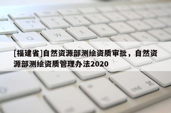 [福建省]自然资源部测绘资质审批，自然资源部测绘资质管理办法2020