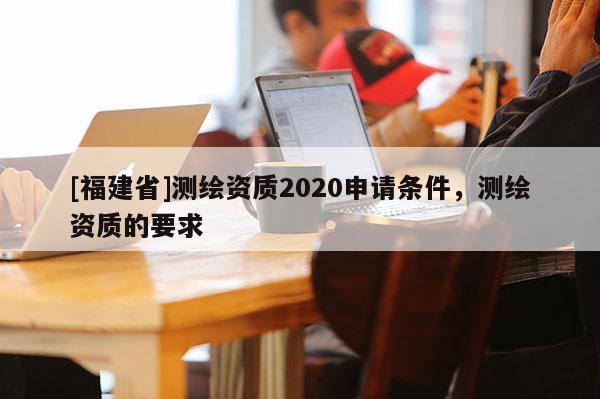 [福建省]测绘资质2020申请条件，测绘资质的要求