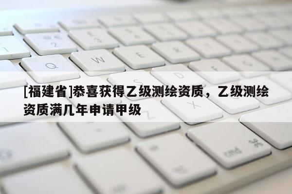 [福建省]恭喜获得乙级测绘资质，乙级测绘资质满几年申请甲级